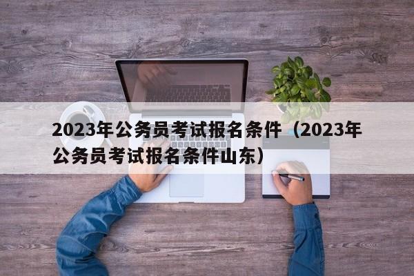 2023年公务员考试报名条件（2023年公务员考试报名条件山东）